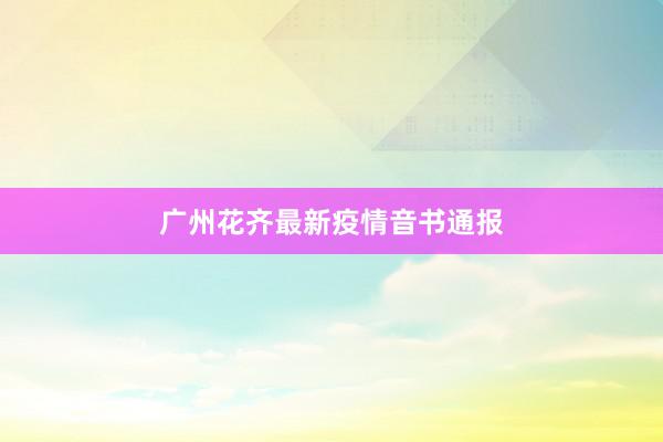 广州花齐最新疫情音书通报
