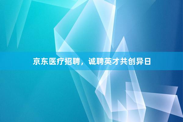 京东医疗招聘，诚聘英才共创异日